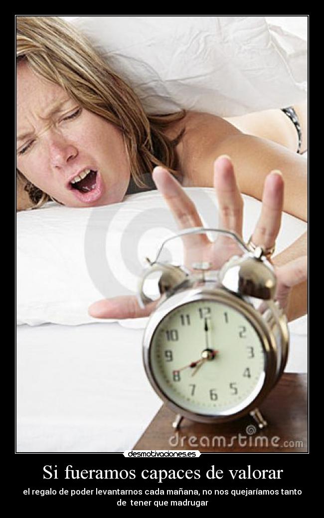 Si fueramos capaces de valorar - el regalo de poder levantarnos cada mañana, no nos quejaríamos tanto
de tener que madrugar