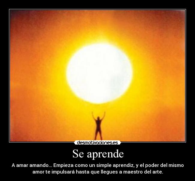 Se aprende - A amar amando... Empieza como un simple aprendiz, y el poder del mismo
amor te impulsará hasta que llegues a maestro del arte.