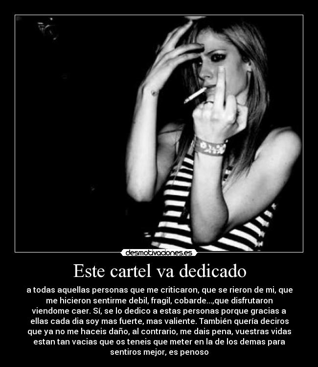Este cartel va dedicado - a todas aquellas personas que me criticaron, que se rieron de mi, que
me hicieron sentirme debil, fragil, cobarde...,que disfrutaron
viendome caer. Sí, se lo dedico a estas personas porque gracias a
ellas cada dia soy mas fuerte, mas valiente. También quería deciros
que ya no me haceis daño, al contrario, me dais pena, vuestras vidas
estan tan vacias que os teneis que meter en la de los demas para
sentiros mejor, es penoso