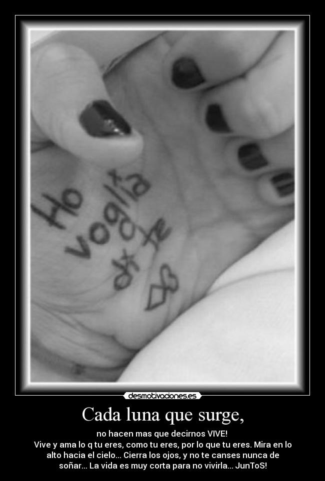 Cada luna que surge, - no hacen mas que decirnos VIVE!
Vive y ama lo q tu eres, como tu eres, por lo que tu eres. Mira en lo
alto hacia el cielo... Cierra los ojos, y no te canses nunca de
soñar... La vida es muy corta para no vivirla... JunToS!