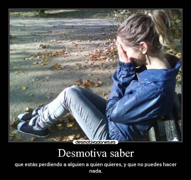 Desmotiva saber - que estás perdiendo a alguien a quien quieres, y que no puedes hacer nada.