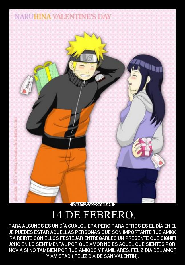 14 DE FEBRERO. - PARA ALGUNOS ES UN DÍA CUALQUIERA PERO PARA OTROS ES EL DÍA EN EL
QUE PUEDES ESTAR AQUELLAS PERSONAS QUE SON IMPORTANTE TUS AMIGOS.
PARA REÍRTE CON ELLOS FESTEJAR ENTREGARLES UN PRESENTE QUE SIGNIFICA
MUCHO EN LO SENTIMENTAL POR QUE AMOR NO ES AQUEL QUE SIENTES POR TU
NOVIA SI NO TAMBIÉN POR TUS AMIGOS Y FAMILIARES. FELIZ DÍA DEL AMOR
Y AMISTAD ( FELIZ DÍA DE SAN VALENTIN).