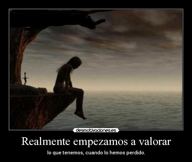 Realmente empezamos a valorar - lo que tenemos, cuando lo hemos perdido.