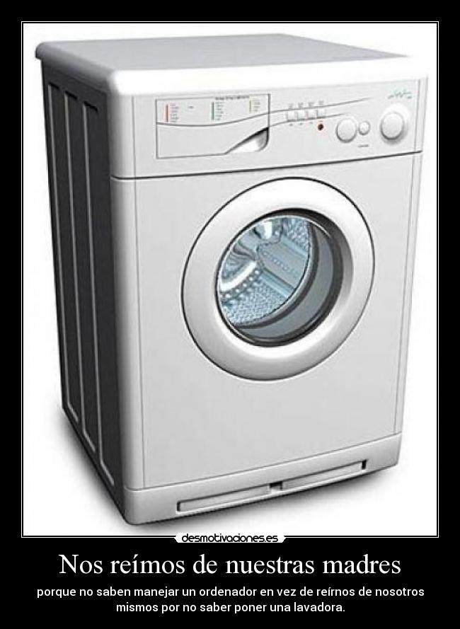 Nos reímos de nuestras madres - porque no saben manejar un ordenador en vez de reírnos de nosotros
mismos por no saber poner una lavadora.