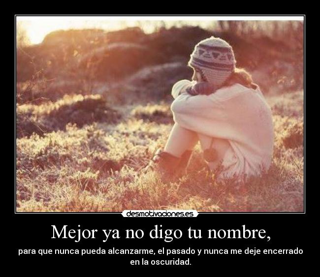 Mejor ya no digo tu nombre, - para que nunca pueda alcanzarme, el pasado y nunca me deje encerrado
en la oscuridad.