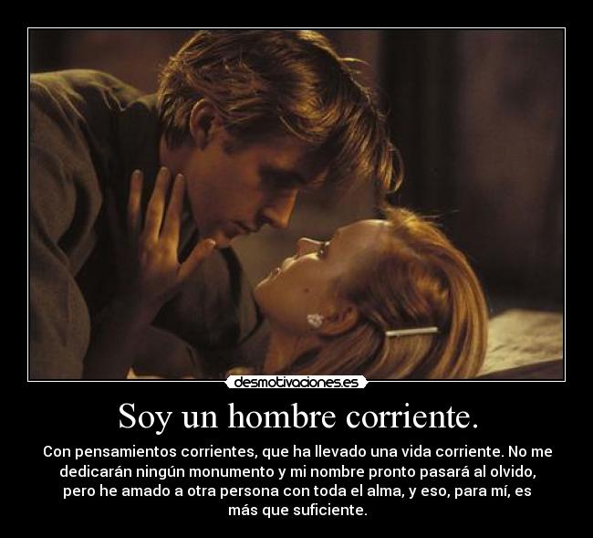 Soy un hombre corriente. - Con pensamientos corrientes, que ha llevado una vida corriente. No me
dedicarán ningún monumento y mi nombre pronto pasará al olvido,
pero he amado a otra persona con toda el alma, y eso, para mí, es
más que suficiente.