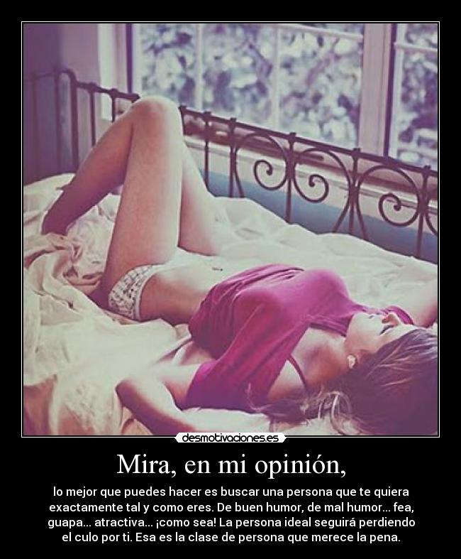 Mira, en mi opinión, - lo mejor que puedes hacer es buscar una persona que te quiera
exactamente tal y como eres. De buen humor, de mal humor... fea,
guapa... atractiva... ¡como sea! La persona ideal seguirá perdiendo
el culo por ti. Esa es la clase de persona que merece la pena.