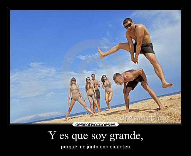 Y es que soy grande, - porqué me junto con gigantes.