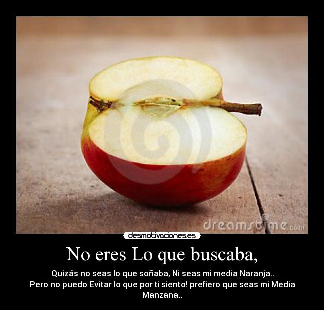 No eres Lo que buscaba, - Quizás no seas lo que soñaba, Ni seas mi media Naranja..
Pero no puedo Evitar lo que por ti siento! prefiero que seas mi Media Manzana..♥