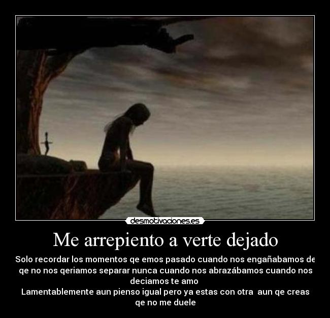 Me arrepiento a verte dejado - Solo recordar los momentos qe emos pasado cuando nos engañabamos de
qe no nos qeriamos separar nunca cuando nos abrazábamos cuando nos
deciamos te amo 
Lamentablemente aun pienso igual pero ya estas con otra  aun qe creas
qe no me duele