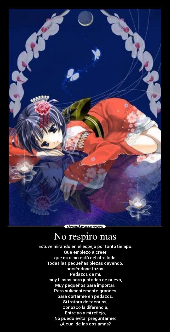 No respiro mas - Estuve mirando en el espejo por tanto tiempo.
Que empiezo a creer
que mi alma está del otro lado.
Todas las pequeñas piezas cayendo,
haciéndose trizas:
Pedazos de mí,
muy filosos para juntarlos de nuevo,
Muy pequeños para importar,
Pero suficientemente grandes
para cortarme en pedazos.
Si tratara de tocarlos,
Conozco la diferencia,
Entre yo y mi reflejo,
No puedo evitar preguntarme:
¿A cual de las dos amas?