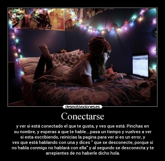 Conectarse - y ver si está conectado el que te gusta, y ves que está. Pinchas en
su nombre, y esperas a que te hable....pasa un tiempo y vuelves a ver
si esta escribiendo, reinicias la pagina para ver si es un error, y
ves que está hablando con una y dices  que se desconecte, porque si
no habla conmigo no hablará con ella y al segundo se desconecta y te
arrepientes de no haberle dicho hola.