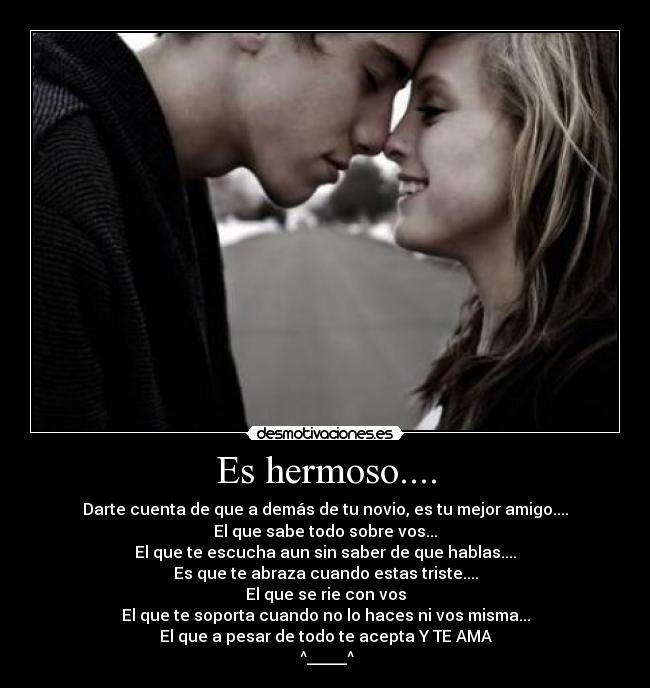 Es hermoso.... - Darte cuenta de que a demás de tu novio, es tu mejor amigo....
El que sabe todo sobre vos...
El que te escucha aun sin saber de que hablas....
Es que te abraza cuando estas triste....
El que se rie con vos
El que te soporta cuando no lo haces ni vos misma...
El que a pesar de todo te acepta Y TE AMA
^_____^