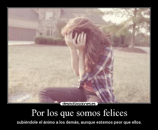 Por los que somos felices - subiéndole el ánimo a los demás, aunque estemos peor que ellos.