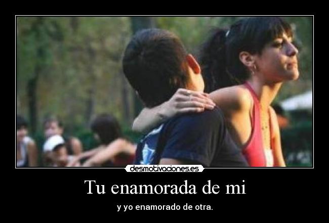 Tu enamorada de mi - y yo enamorado de otra.