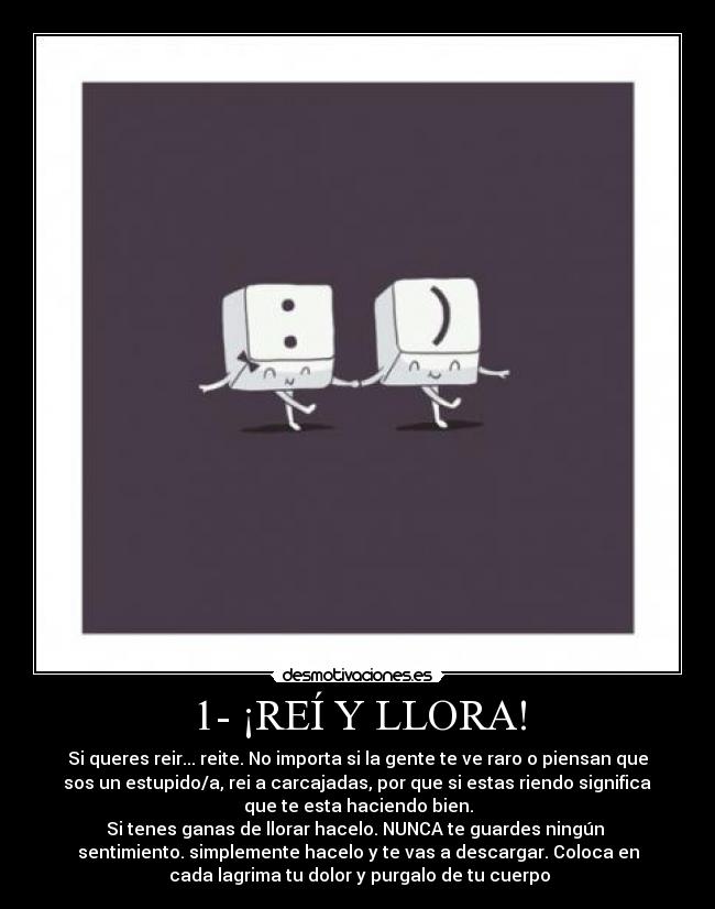 1- ¡REÍ Y LLORA! - Si queres reir... reite. No importa si la gente te ve raro o piensan que
 sos un estupido/a, rei a carcajadas, por que si estas riendo significa 
que te esta haciendo bien.
Si tenes ganas de llorar hacelo. NUNCA te guardes ningún 
sentimiento. simplemente hacelo y te vas a descargar. Coloca en
 cada lagrima tu dolor y purgalo de tu cuerpo