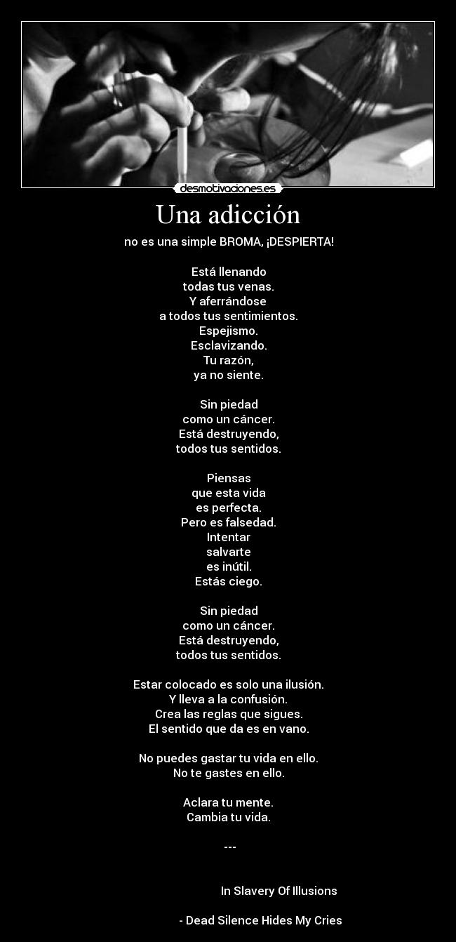 Una adicción - no es una simple BROMA, ¡DESPIERTA!
Está llenando
todas tus venas.
Y aferrándose
a todos tus sentimientos.
Espejismo.
Esclavizando.
Tu razón,
ya no siente.
Sin piedad
como un cáncer.
Está destruyendo,
todos tus sentidos.
Piensas
que esta vida
es perfecta.
Pero es falsedad.
Intentar
salvarte
es inútil.
Estás ciego.
Sin piedad
como un cáncer.
Está destruyendo,
todos tus sentidos.
Estar colocado es solo una ilusión.
Y lleva a la confusión.
Crea las reglas que sigues.
El sentido que da es en vano.
No puedes gastar tu vida en ello.
No te gastes en ello.
Aclara tu mente.
Cambia tu vida.
---
In Slavery Of Illusions
- Dead Silence Hides My Cries