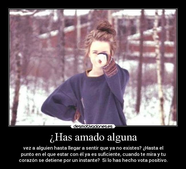 ¿Has amado alguna - vez a alguien hasta llegar a sentir que ya no existes? ¿Hasta el
punto en el que estar con él ya es suficiente, cuando te mira y tu
corazón se detiene por un instante?  Si lo has hecho vota positivo.