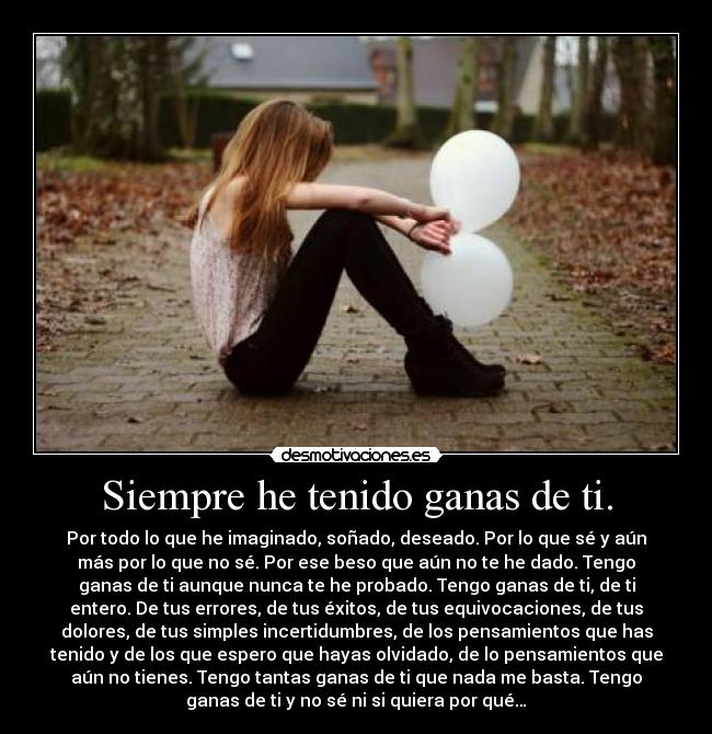 Siempre he tenido ganas de ti. - Por todo lo que he imaginado, soñado, deseado. Por lo que sé y aún
más por lo que no sé. Por ese beso que aún no te he dado. Tengo
ganas de ti aunque nunca te he probado. Tengo ganas de ti, de ti
entero. De tus errores, de tus éxitos, de tus equivocaciones, de tus
dolores, de tus simples incertidumbres, de los pensamientos que has
tenido y de los que espero que hayas olvidado, de lo pensamientos que
aún no tienes. Tengo tantas ganas de ti que nada me basta. Tengo
ganas de ti y no sé ni si quiera por qué…