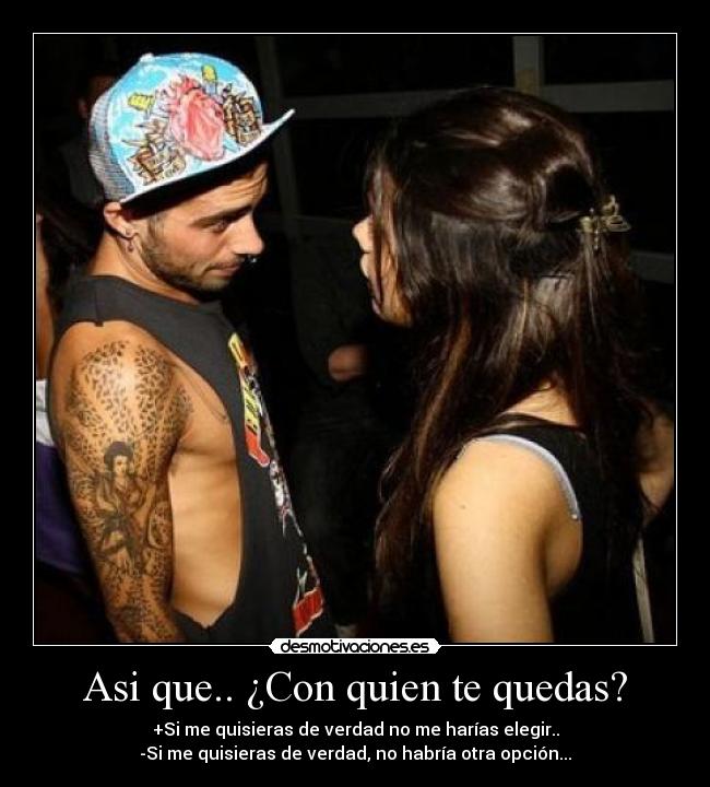 Asi que.. ¿Con quien te quedas? - +Si me quisieras de verdad no me harías elegir..
-Si me quisieras de verdad, no habría otra opción...