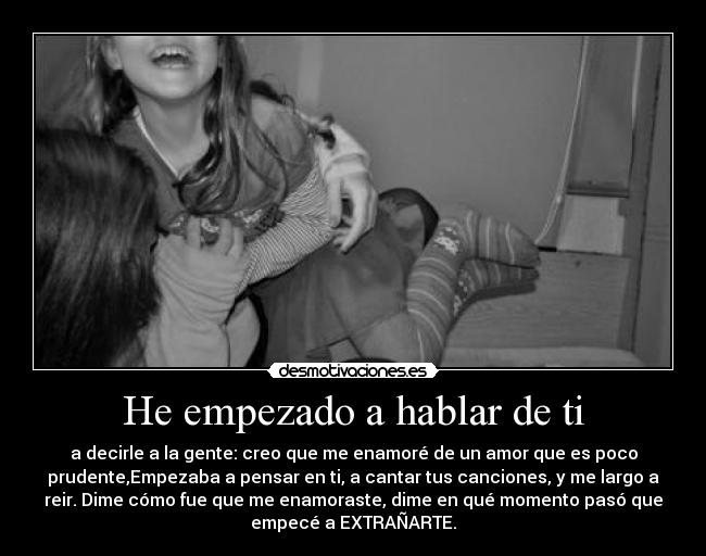 He empezado a hablar de ti - a decirle a la gente: creo que me enamoré de un amor que es poco
prudente,Empezaba a pensar en ti, a cantar tus canciones, y me largo a
reir. Dime cómo fue que me enamoraste, dime en qué momento pasó que
empecé a EXTRAÑARTE.