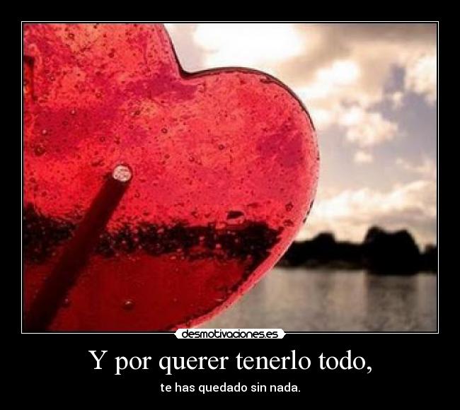 Y por querer tenerlo todo, - te has quedado sin nada.