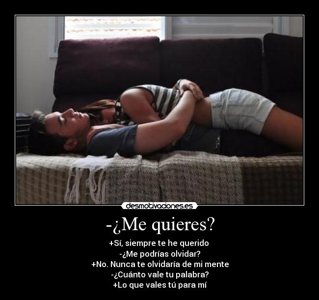 -¿Me quieres? - +Sí, siempre te he querido 
-¿Me podrías olvidar?
+No. Nunca te olvidaría de mi mente
-¿Cuánto vale tu palabra?
+Lo que vales tú para mí