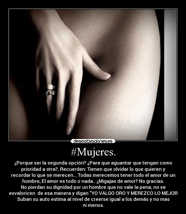 #Mujeres. - ¿Porque ser la segunda opción? ¿Para que aguantar que tengan como
prioridad a otra?, Recuerden: Tienen que olvidar lo que quieren y
recordar lo que se merecen... Todas merecemos tener todo el amor de un
hombre; El amor es todo o nada.. ¿Migajas de amor? No gracias.
No pierdan su dignidad por un hombre que no vale la pena, no se
desvaloricen  de esa manera y digan YO VALGO ORO Y MEREZCO LO MEJOR.
Suban su auto estima al nivel de creerse igual a los demás y no mas
ni menos.