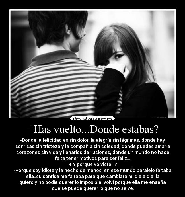 +Has vuelto...Donde estabas? - -Donde la felicidad es sin dolor, la alegría sin lágrimas, donde hay
sonrisas sin tristeza y la compañía sin soledad, donde puedes amar a
corazones sin vida y llenarlos de ilusiones, donde un mundo no hace
falta tener motivos para ser feliz...
+ Y porque volviste...?
-Porque soy idiota y la hecho de menos, en ese mundo paralelo faltaba
ella..su sonrisa me faltaba para que cambiara mi día a día, la
quiero y no podía querer lo imposible, volví porque ella me enseña
que se puede querer lo que no se ve.