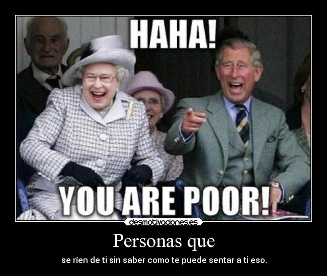 Personas que - se ríen de ti sin saber como te puede sentar a ti eso.