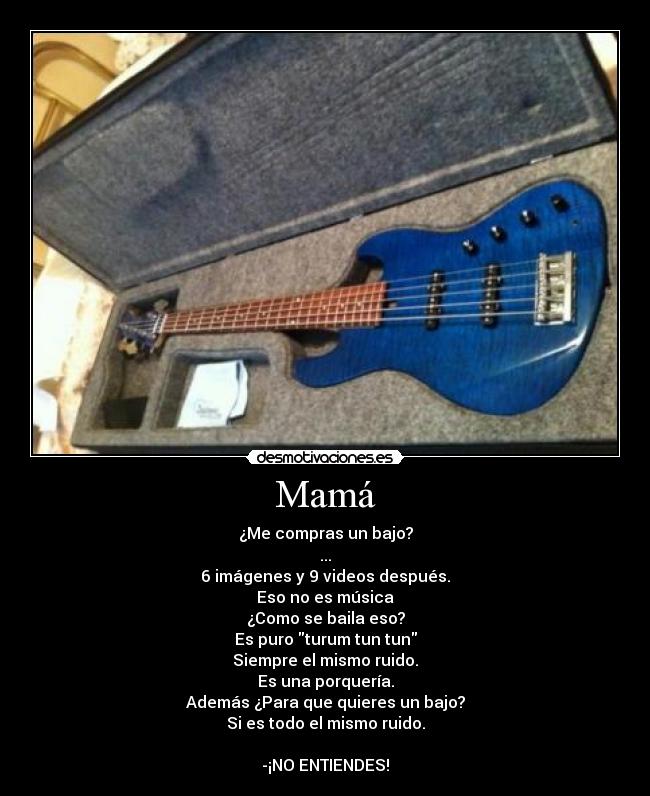 Mamá - ¿Me compras un bajo?
...
6 imágenes y 9 videos después.
Eso no es música
¿Como se baila eso?
Es puro turum tun tun
Siempre el mismo ruido.
Es una porquería.
Además ¿Para que quieres un bajo?
Si es todo el mismo ruido.

-¡NO ENTIENDES!