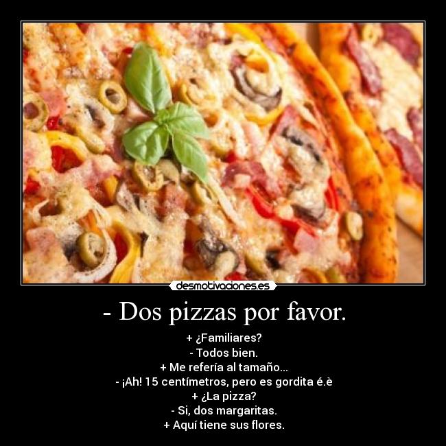 - Dos pizzas por favor. - + ¿Familiares?
- Todos bien.
+ Me refería al tamaño...
- ¡Ah! 15 centímetros, pero es gordita é.è
+ ¿La pizza?
- Si, dos margaritas.
+ Aquí tiene sus flores.