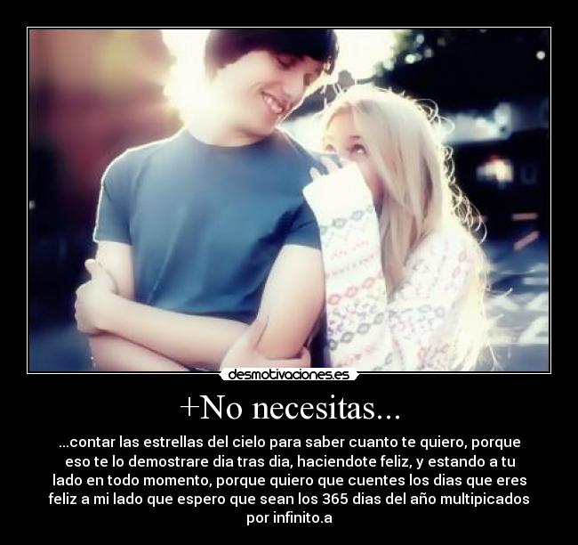 +No necesitas... - ...contar las estrellas del cielo para saber cuanto te quiero, porque
eso te lo demostrare dia tras dia, haciendote feliz, y estando a tu
lado en todo momento, porque quiero que cuentes los dias que eres
feliz a mi lado que espero que sean los 365 dias del año multipicados
por infinito.a