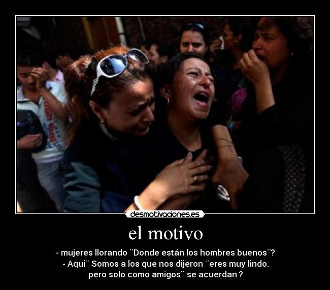 el motivo - - mujeres llorando ¨Donde están los hombres buenos¨?
- Aqui¨ Somos a los que nos dijeron ¨eres muy lindo.
pero solo como amigos¨ se acuerdan ?