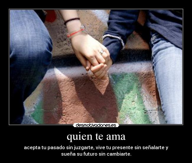 quien te ama - acepta tu pasado sin juzgarte, vive tu presente sin señalarte y
sueña su futuro sin cambiarte.