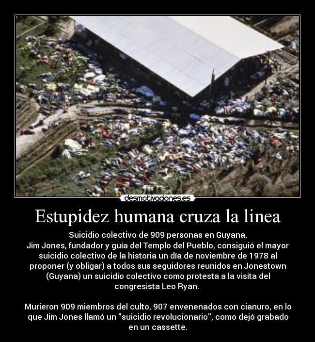 Estupidez humana cruza la linea - Suicidio colectivo de 909 personas en Guyana.
Jim Jones, fundador y guía del Templo del Pueblo, consiguió el mayor
suicidio colectivo de la historia un día de noviembre de 1978 al
proponer (y obligar) a todos sus seguidores reunidos en Jonestown
(Guyana) un suicidio colectivo como protesta a la visita del
congresista Leo Ryan.
Murieron 909 miembros del culto, 907 envenenados con cianuro, en lo
que Jim Jones llamó un suicidio revolucionario, como dejó grabado
en un cassette.