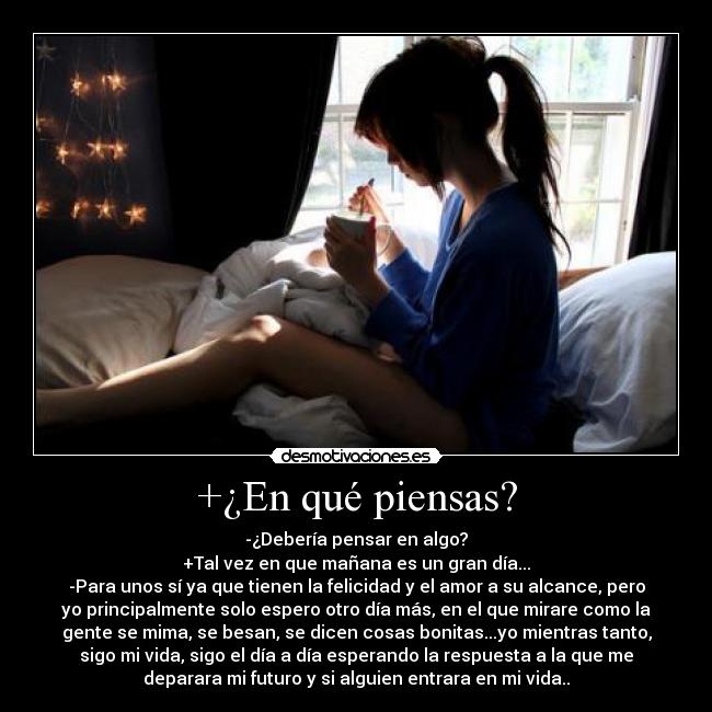 +¿En qué piensas? - -¿Debería pensar en algo?
+Tal vez en que mañana es un gran día...
-Para unos sí ya que tienen la felicidad y el amor a su alcance, pero
yo principalmente solo espero otro día más, en el que mirare como la
gente se mima, se besan, se dicen cosas bonitas...yo mientras tanto,
sigo mi vida, sigo el día a día esperando la respuesta a la que me
deparara mi futuro y si alguien entrara en mi vida..