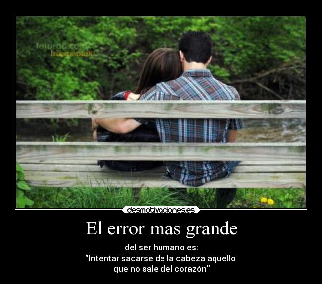 El error mas grande - del ser humano es:
Intentar sacarse de la cabeza aquello
que no sale del corazón