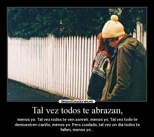 Tal vez todos te abrazan, - menos yo. Tal vez todos te ven sonreír, menos yo. Tal vez todo te
demuestren cariño, menos yo. Pero cuidado, tal vez un día todos te
fallen, menos yo...