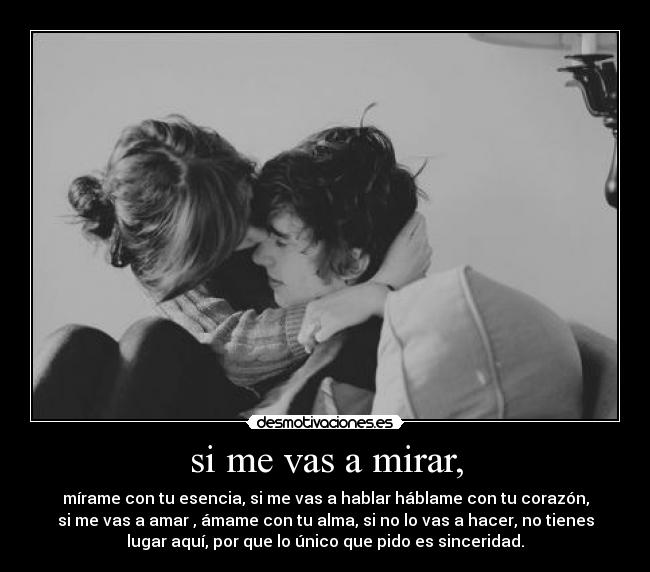 si me vas a mirar, - mírame con tu esencia, si me vas a hablar háblame con tu corazón,
si me vas a amar , ámame con tu alma, si no lo vas a hacer, no tienes
lugar aquí, por que lo único que pido es sinceridad.