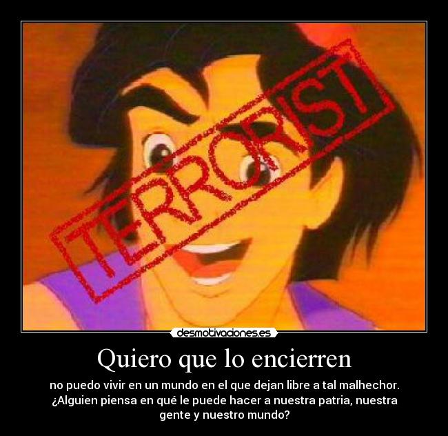 Quiero que lo encierren - no puedo vivir en un mundo en el que dejan libre a tal malhechor.
¿Alguien piensa en qué le puede hacer a nuestra patria, nuestra
gente y nuestro mundo?