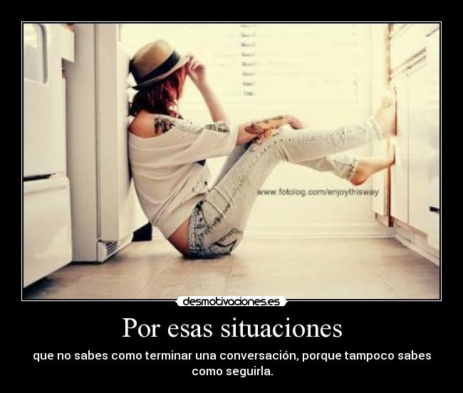 Por esas situaciones - que no sabes como terminar una conversación, porque tampoco sabes
como seguirla.