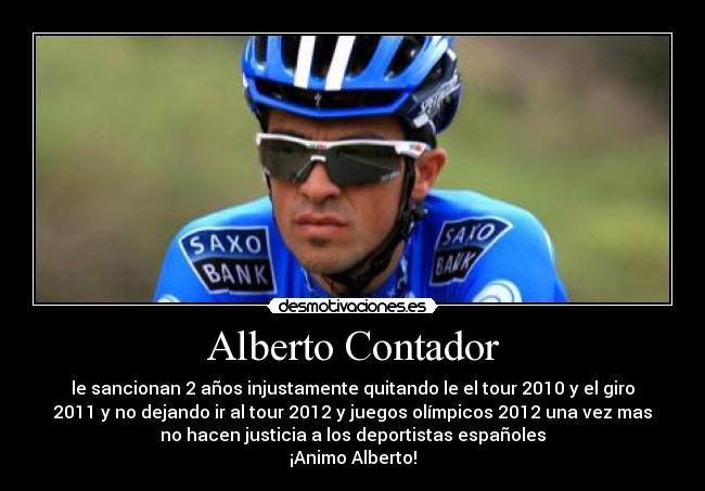 Alberto Contador - le sancionan 2 años injustamente quitando le el tour 2010 y el giro
2011 y no dejando ir al tour 2012 y juegos olímpicos 2012 una vez mas
no hacen justicia a los deportistas españoles
¡Animo Alberto!