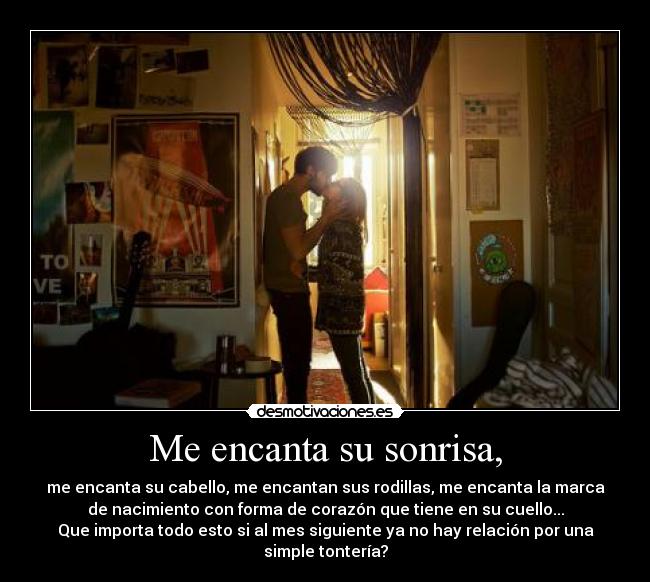 Me encanta su sonrisa, - me encanta su cabello, me encantan sus rodillas, me encanta la marca
de nacimiento con forma de corazón que tiene en su cuello...
Que importa todo esto si al mes siguiente ya no hay relación por una
simple tontería?