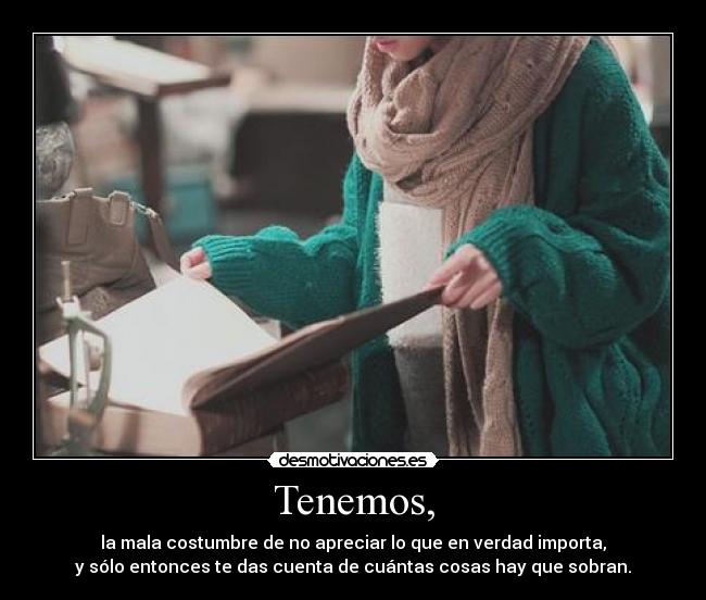 Tenemos, - la mala costumbre de no apreciar lo que en verdad importa,
y sólo entonces te das cuenta de cuántas cosas hay que sobran.