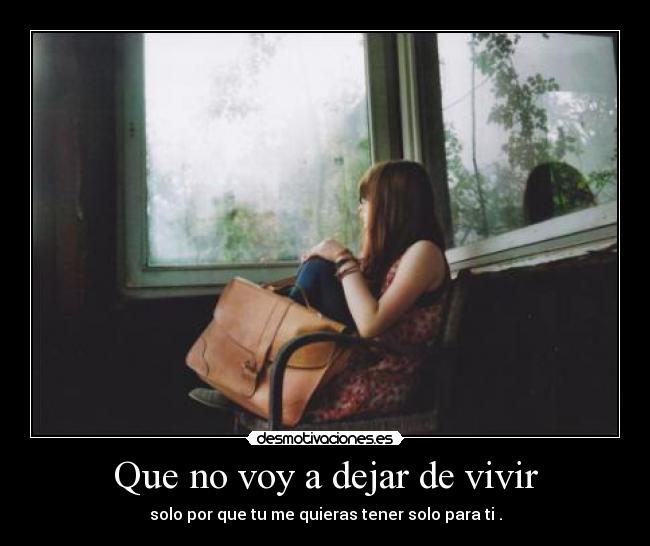 Que no voy a dejar de vivir - solo por que tu me quieras tener solo para ti .