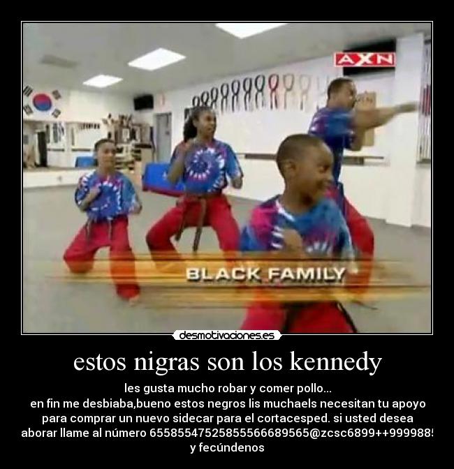 estos nigras son los kennedy - les gusta mucho robar y comer pollo...
en fin me desbiaba,bueno estos negros lis muchaels necesitan tu apoyo
para comprar un nuevo sidecar para el cortacesped. si usted desea
colaborar llame al número 65585547525855566689565@zcsc6899++999988599
y fecúndenos