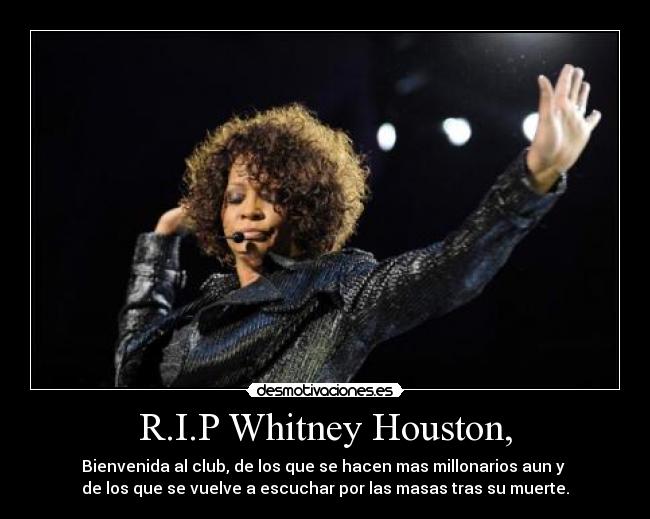 R.I.P Whitney Houston, - Bienvenida al club, de los que se hacen mas millonarios aun y 
de los que se vuelve a escuchar por las masas tras su muerte.