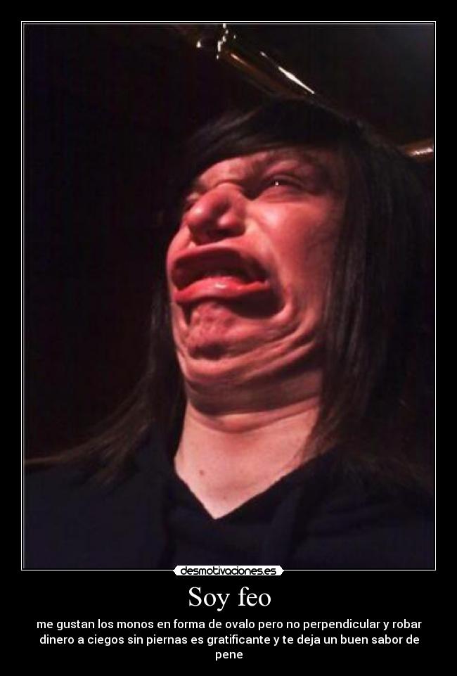 Soy feo - me gustan los monos en forma de ovalo pero no perpendicular y robar
dinero a ciegos sin piernas es gratificante y te deja un buen sabor de
pene