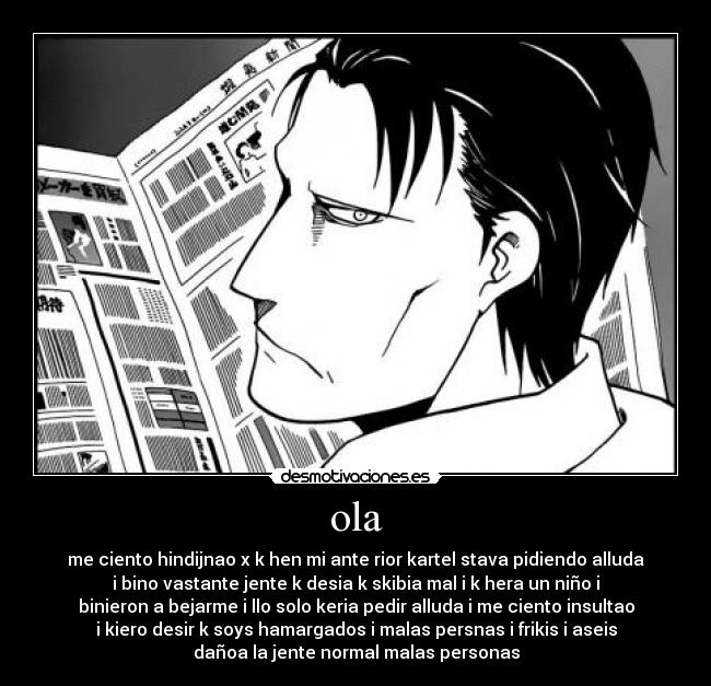 ola - me ciento hindijnao x k hen mi ante rior kartel stava pidiendo alluda
i bino vastante jente k desia k skibia mal i k hera un niño i
binieron a bejarme i llo solo keria pedir alluda i me ciento insultao
i kiero desir k soys hamargados i malas persnas i frikis i aseis
dañoa la jente normal malas personas